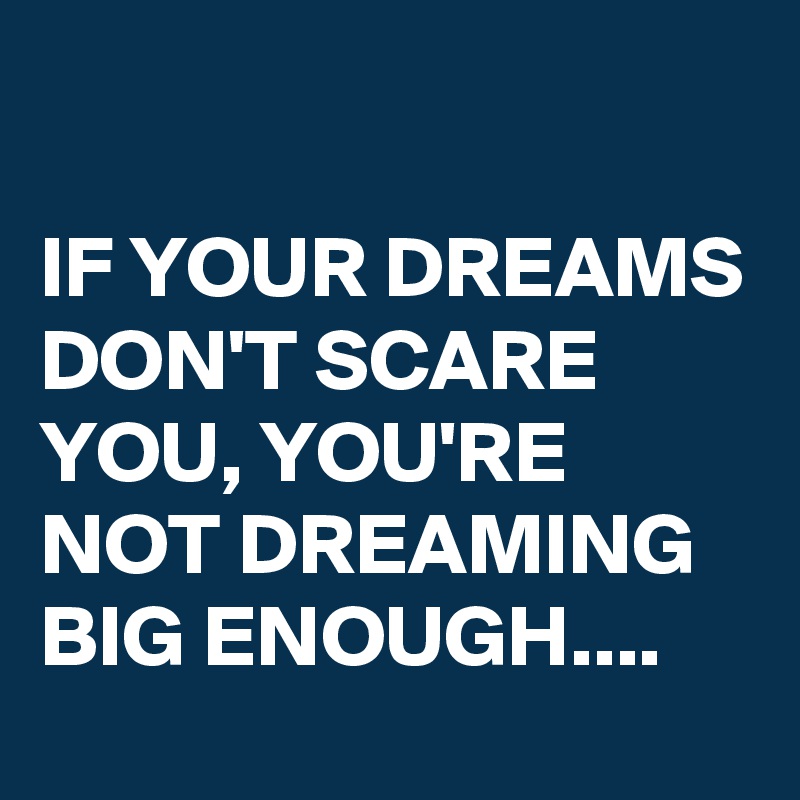 

IF YOUR DREAMS DON'T SCARE YOU, YOU'RE NOT DREAMING BIG ENOUGH....