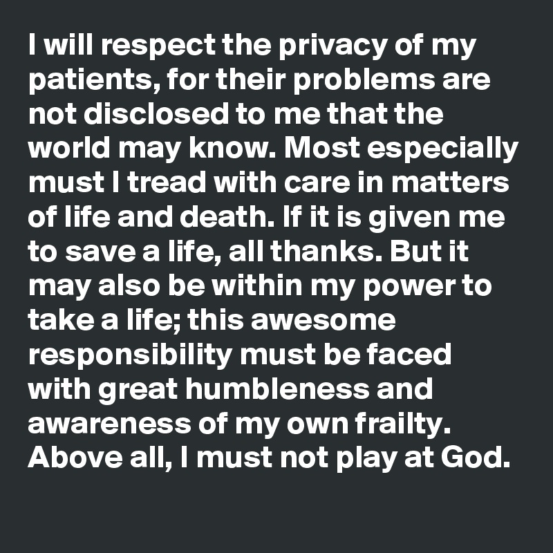 I will respect the privacy of my patients, for their problems are not disclosed to me that the world may know. Most especially must I tread with care in matters of life and death. If it is given me to save a life, all thanks. But it may also be within my power to take a life; this awesome responsibility must be faced with great humbleness and awareness of my own frailty. Above all, I must not play at God.