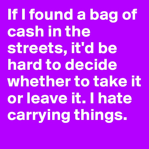If I found a bag of cash in the streets, it'd be hard to decide whether to take it or leave it. I hate carrying things.