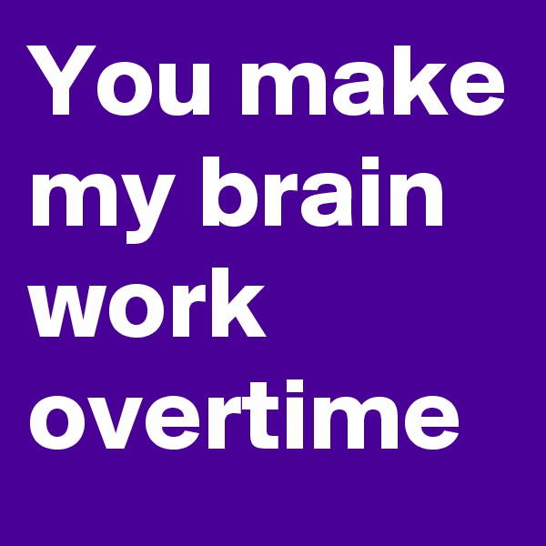 You make my brain work overtime