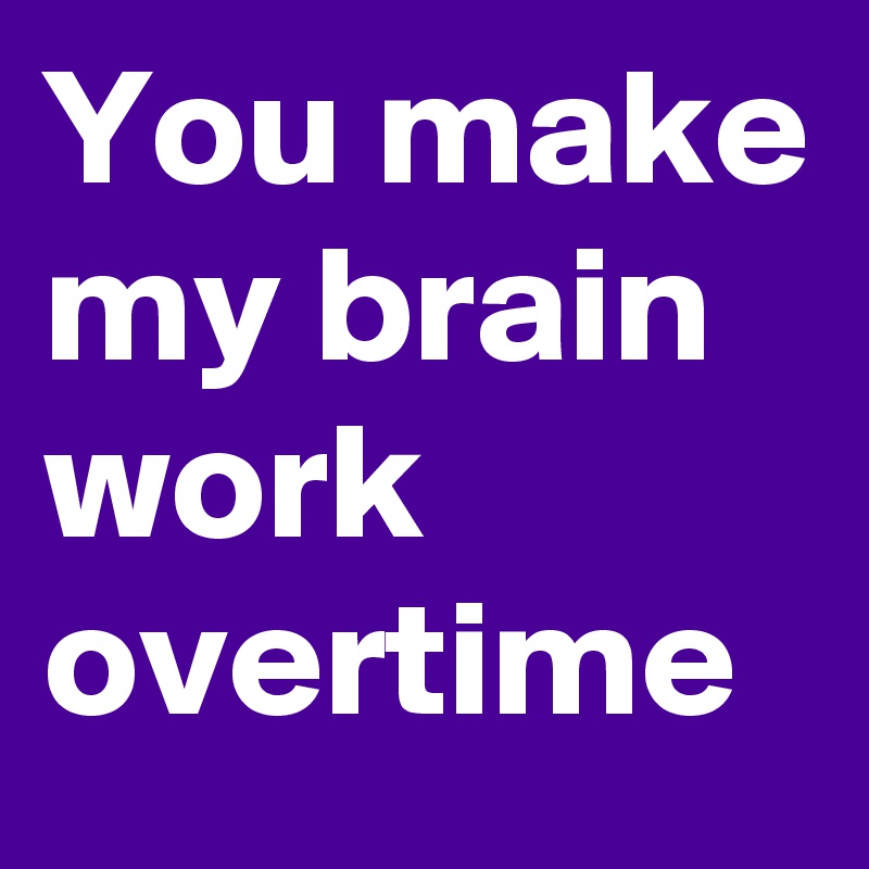 You make my brain work overtime