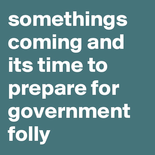 somethings coming and its time to prepare for government
folly