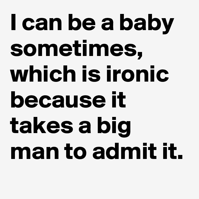 I can be a baby sometimes,
which is ironic because it takes a big man to admit it.