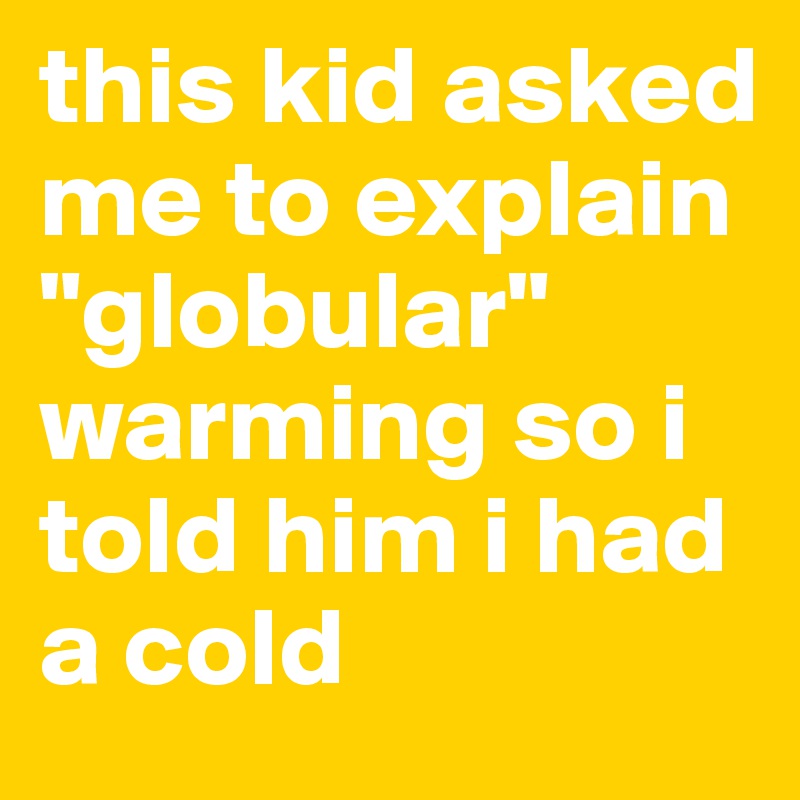this kid asked me to explain "globular" warming so i told him i had a cold