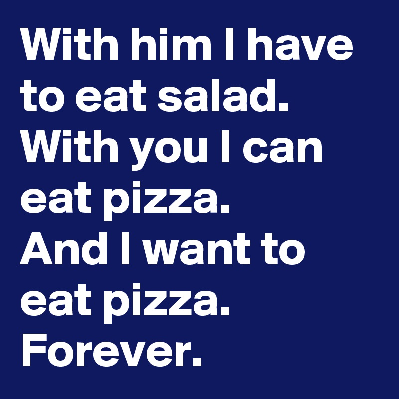With him I have to eat salad.
With you I can eat pizza.
And I want to eat pizza.
Forever.