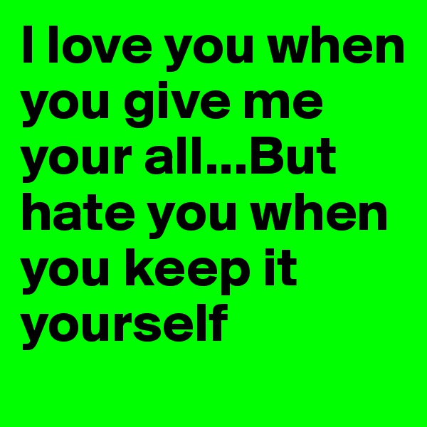 I love you when you give me your all...But hate you when you keep it yourself