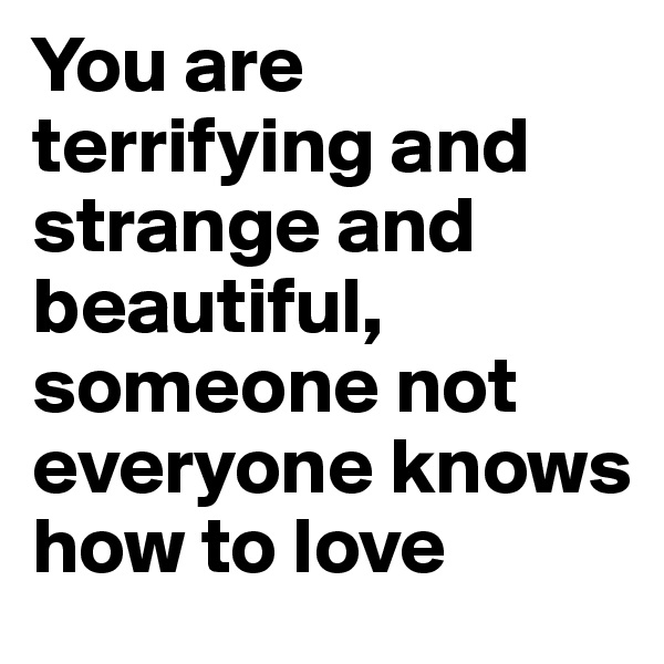 You are terrifying and strange and beautiful, someone not everyone knows how to love 