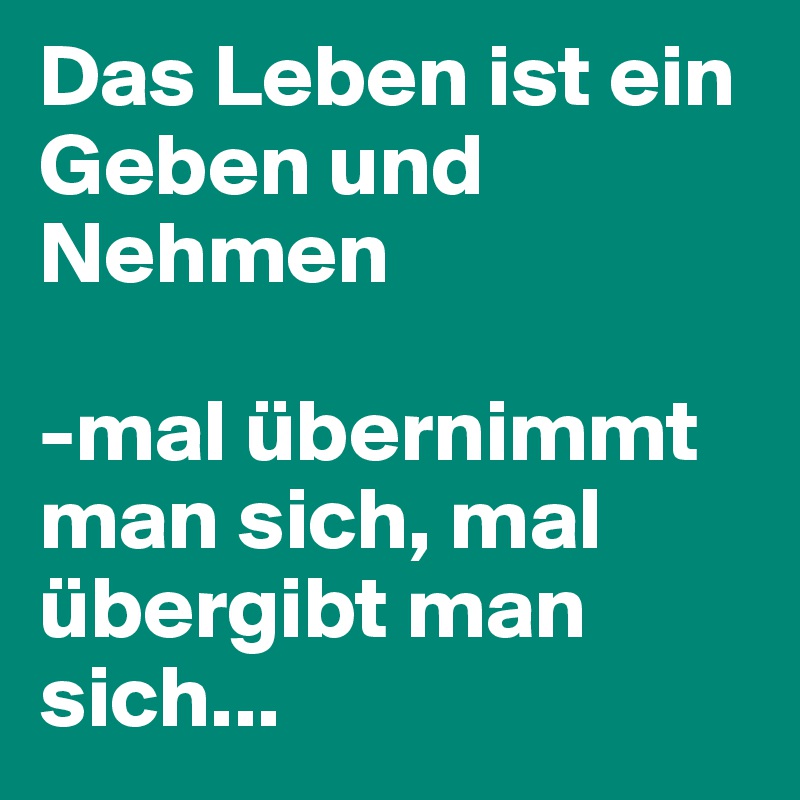 Das Leben ist ein Geben und Nehmen mal übernimmt man sich, mal