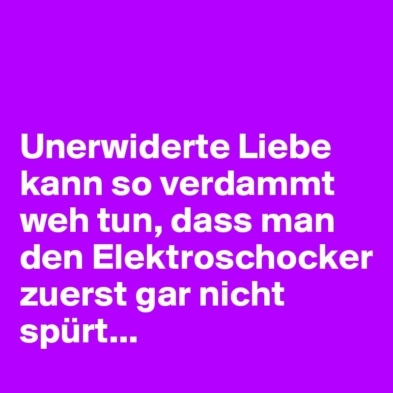 


Unerwiderte Liebe kann so verdammt weh tun, dass man den Elektroschocker zuerst gar nicht spürt...