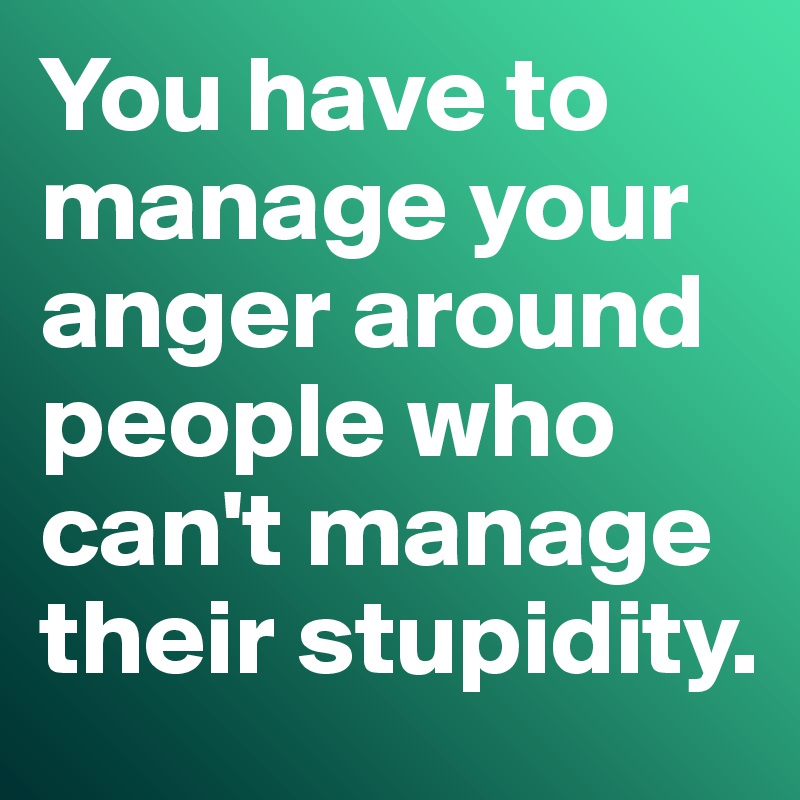 You have to manage your anger around people who can't manage their stupidity. 