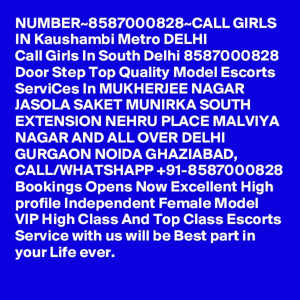 NUMBER~8587000828~CALL GIRLS IN Kaushambi Metro DELHI
Call Girls In South Delhi 8587000828 Door Step Top Quality Model Escorts ServiCes In MUKHERJEE NAGAR JASOLA SAKET MUNIRKA SOUTH EXTENSION NEHRU PLACE MALVIYA NAGAR AND ALL OVER DELHI GURGAON NOIDA GHAZIABAD,
CALL/WHATSHAPP +91-8587000828 Bookings Opens Now Excellent High profile Independent Female Model VIP High Class And Top Class Escorts Service with us will be Best part in your Life ever.
