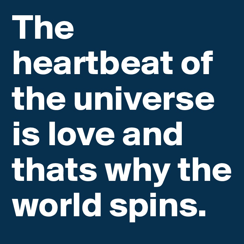 The heartbeat of the universe is love and thats why the world spins.