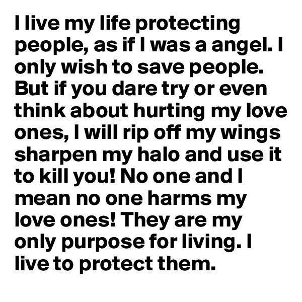 I live my life protecting people, as if I was a angel. I only wish to save people. But if you dare try or even think about hurting my love ones, I will rip off my wings sharpen my halo and use it to kill you! No one and I mean no one harms my love ones! They are my only purpose for living. I live to protect them.