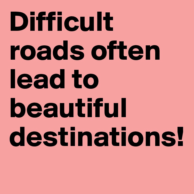 Difficult roads often lead to beautiful destinations!