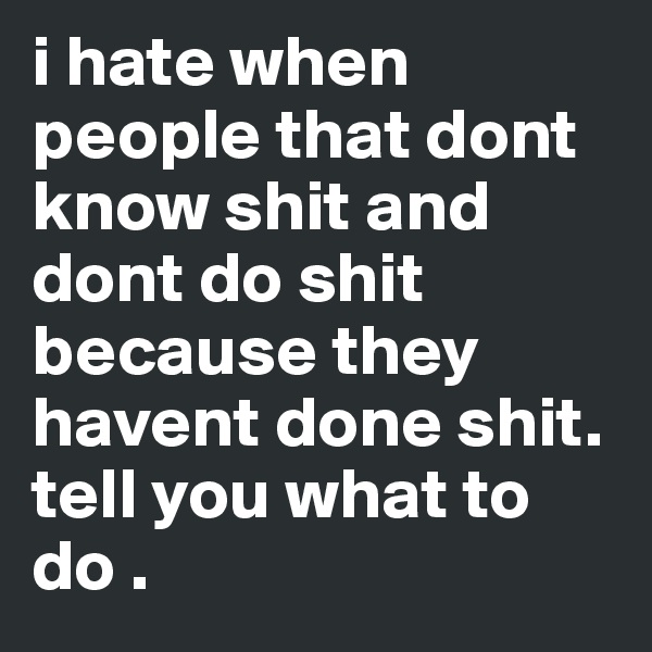 i hate when people that dont know shit and dont do shit because they havent done shit. tell you what to do .