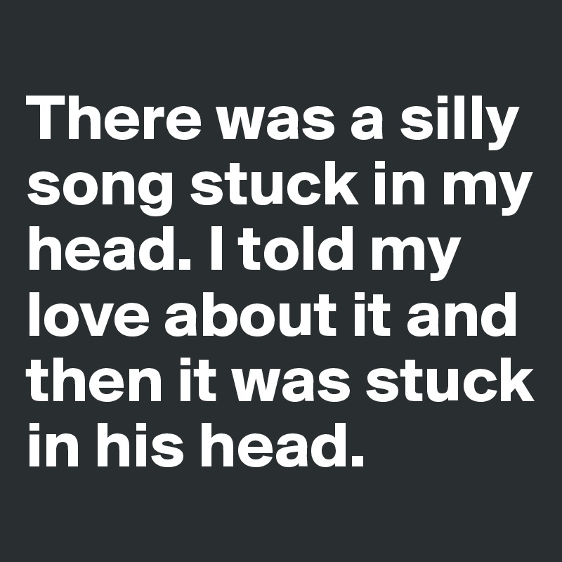 
There was a silly song stuck in my head. I told my love about it and then it was stuck in his head. 