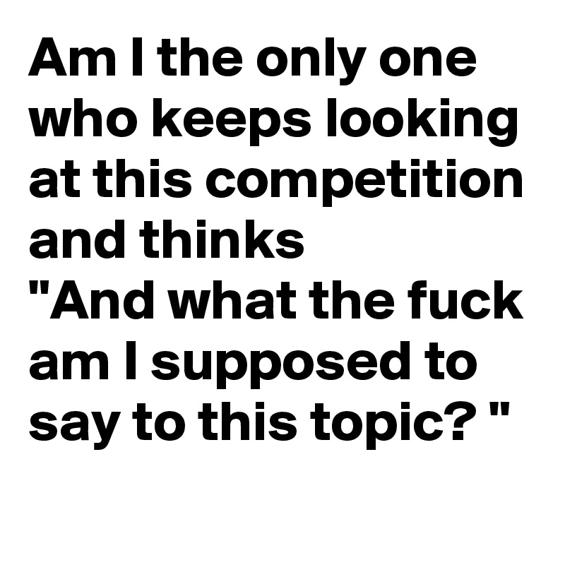Am I the only one who keeps looking at this competition and thinks
"And what the fuck am I supposed to say to this topic? "