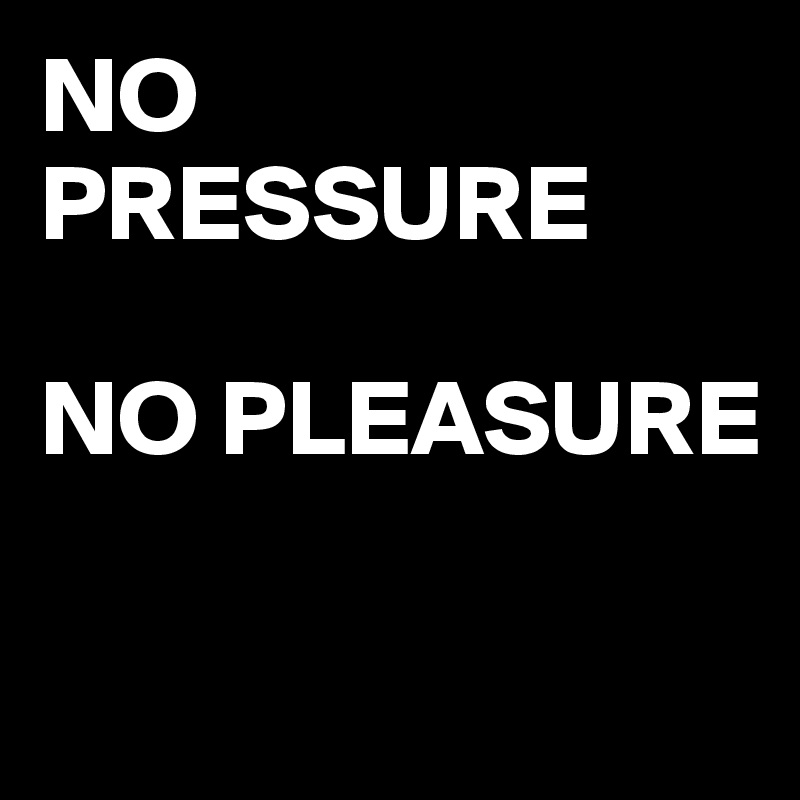 NO PRESSURE 

NO PLEASURE


