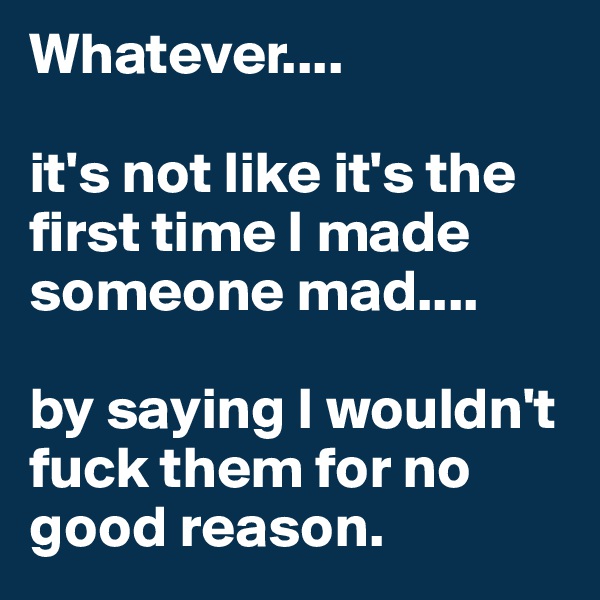 Whatever....
 
it's not like it's the first time I made someone mad....

by saying I wouldn't fuck them for no good reason. 