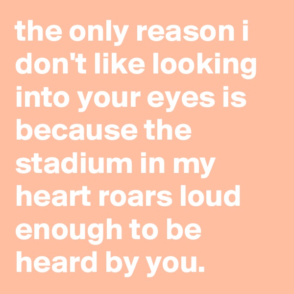 the only reason i don't like looking into your eyes is because the stadium in my heart roars loud enough to be heard by you.