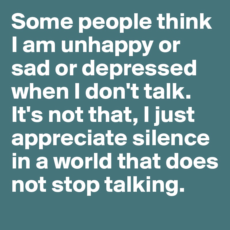 Some people think I am unhappy or sad or depressed when I don't talk. It's not that, I just appreciate silence in a world that does not stop talking.