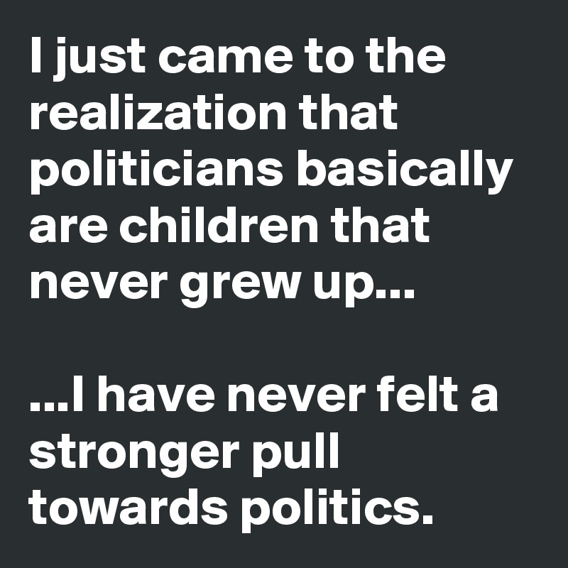 I just came to the realization that politicians basically are children that never grew up...

...I have never felt a stronger pull towards politics.