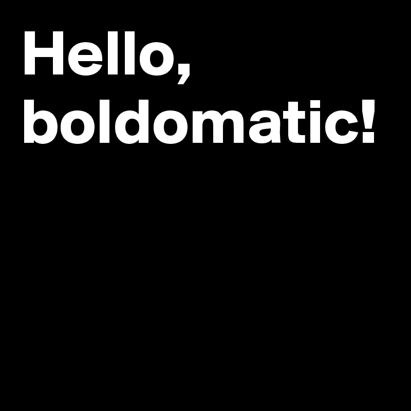 Hello, boldomatic!