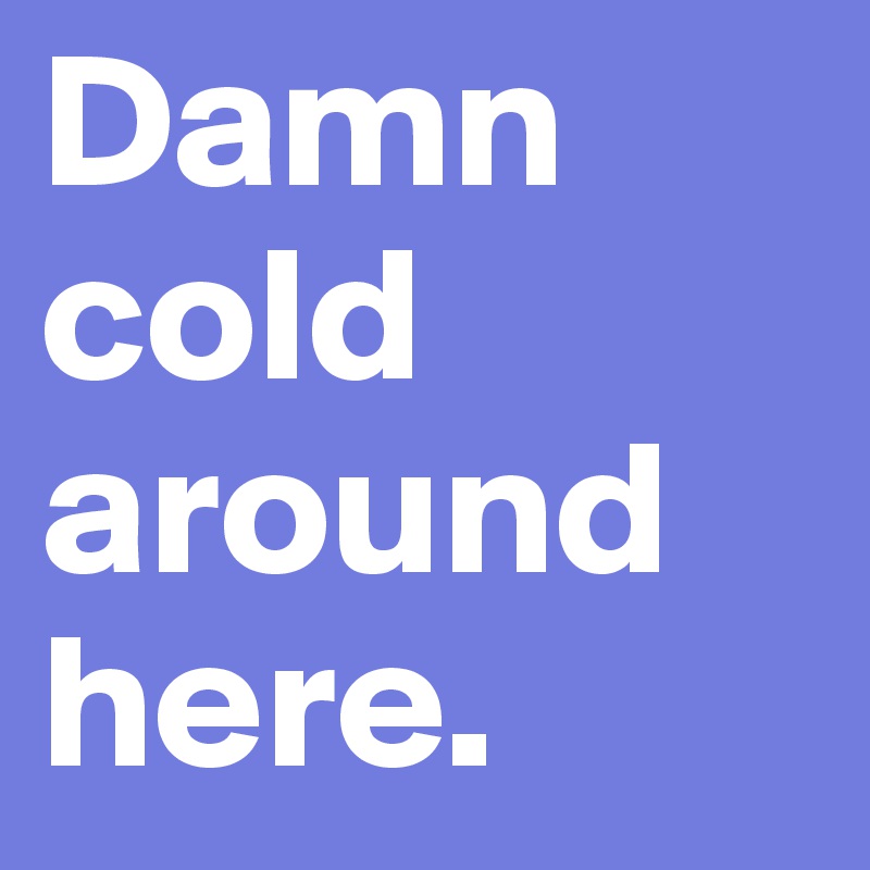 Damn cold around here. 