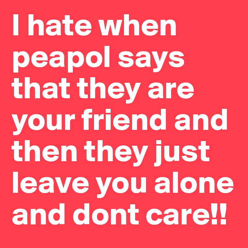 I hate when peapol says that they are your friend and then they just leave you alone and dont care!!