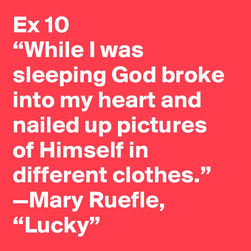 Ex 10
“While I was sleeping God broke into my heart and nailed up pictures of Himself in different clothes.”
—Mary Ruefle, “Lucky”