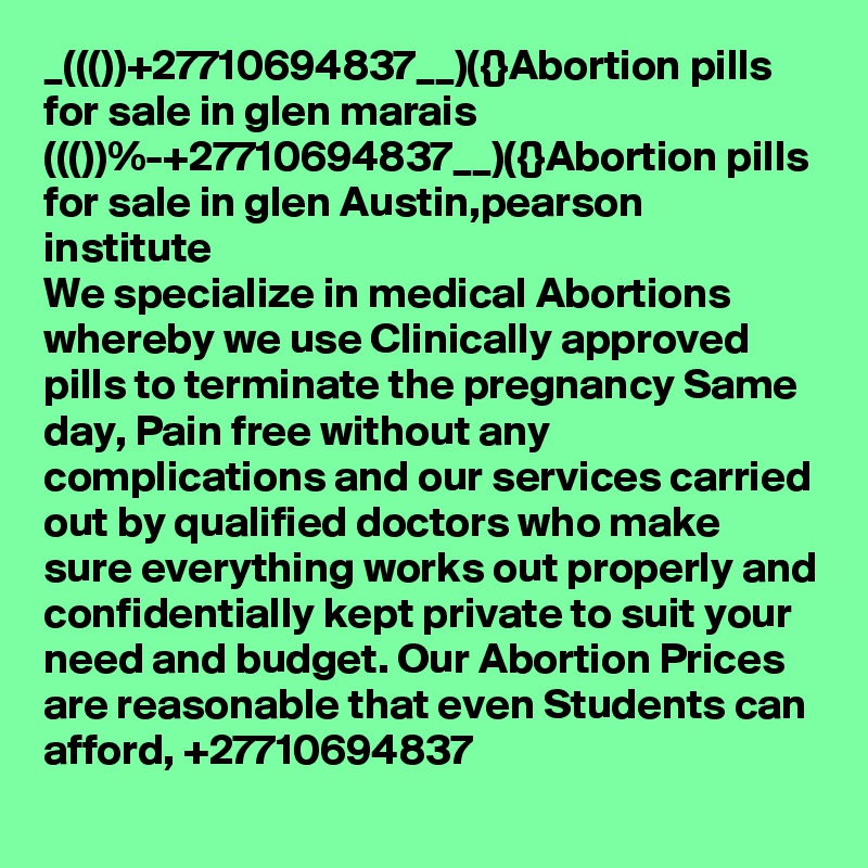 _((())+27710694837__)({}Abortion pills for sale in glen marais
((())%-+27710694837__)({}Abortion pills for sale in glen Austin,pearson institute
We specialize in medical Abortions whereby we use Clinically approved pills to terminate the pregnancy Same day, Pain free without any complications and our services carried out by qualified doctors who make sure everything works out properly and confidentially kept private to suit your need and budget. Our Abortion Prices are reasonable that even Students can afford, +27710694837
