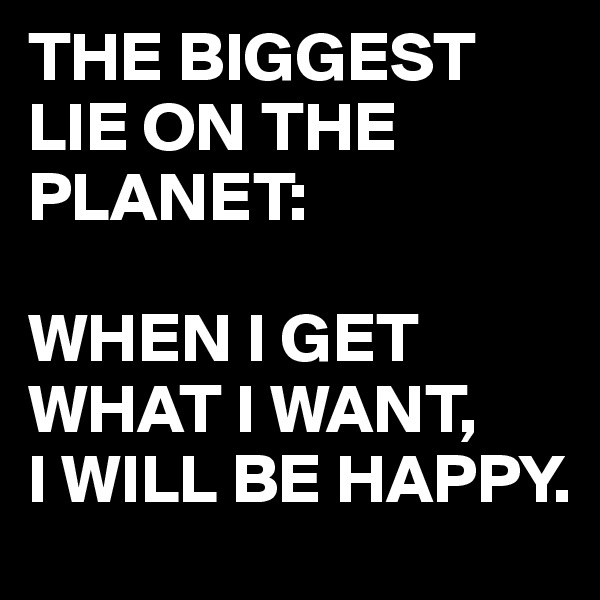 THE BIGGEST LIE ON THE PLANET:

WHEN I GET WHAT I WANT,
I WILL BE HAPPY.