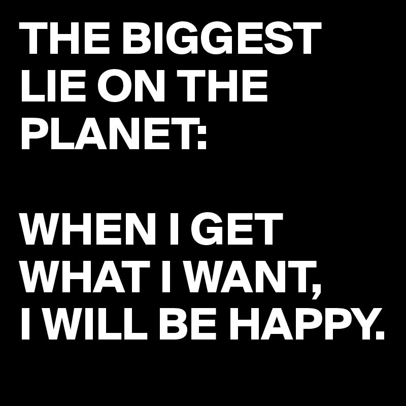 THE BIGGEST LIE ON THE PLANET:

WHEN I GET WHAT I WANT,
I WILL BE HAPPY.