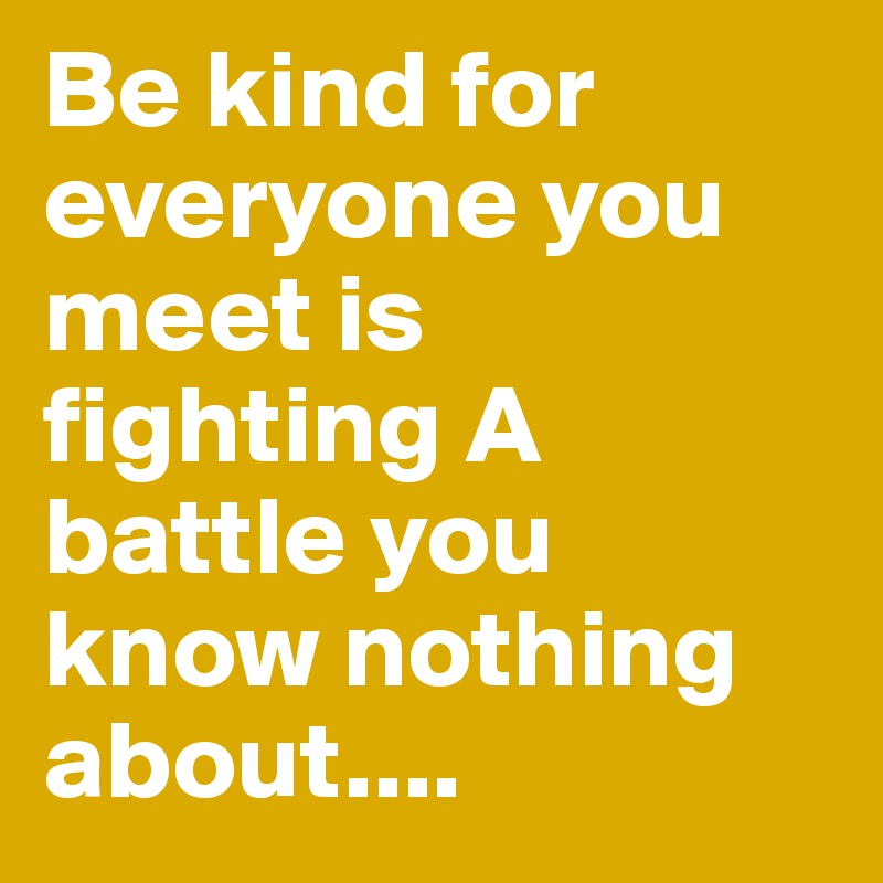 Be kind for everyone you meet is fighting A battle you know nothing ...