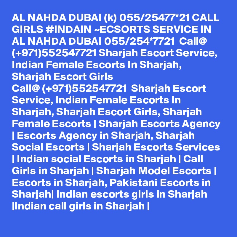 AL NAHDA DUBAI (k) 055/25477*21 CALL GIRLS #INDAIN ~ECSORTS SERVICE IN AL NAHDA DUBAI 055/254*7721  Call@ (+971)552547721 Sharjah Escort Service, Indian Female Escorts In Sharjah, Sharjah Escort Girls
Call@ (+971)552547721  Sharjah Escort Service, Indian Female Escorts In Sharjah, Sharjah Escort Girls, Sharjah Female Escorts | Sharjah Escorts Agency | Escorts Agency in Sharjah, Sharjah Social Escorts | Sharjah Escorts Services | Indian social Escorts in Sharjah | Call Girls in Sharjah | Sharjah Model Escorts | Escorts in Sharjah, Pakistani Escorts in Sharjah| Indian escorts girls in Sharjah |Indian call girls in Sharjah | 