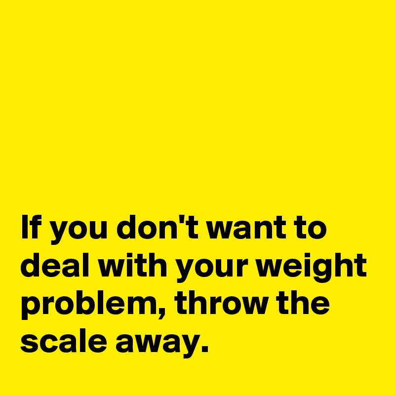 




If you don't want to deal with your weight problem, throw the scale away.