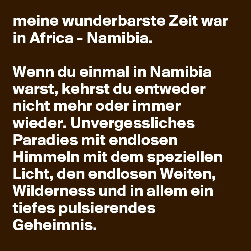 meine wunderbarste Zeit war in Africa - Namibia.

Wenn du einmal in Namibia warst, kehrst du entweder nicht mehr oder immer wieder. Unvergessliches Paradies mit endlosen Himmeln mit dem speziellen Licht, den endlosen Weiten, Wilderness und in allem ein tiefes pulsierendes Geheimnis. 