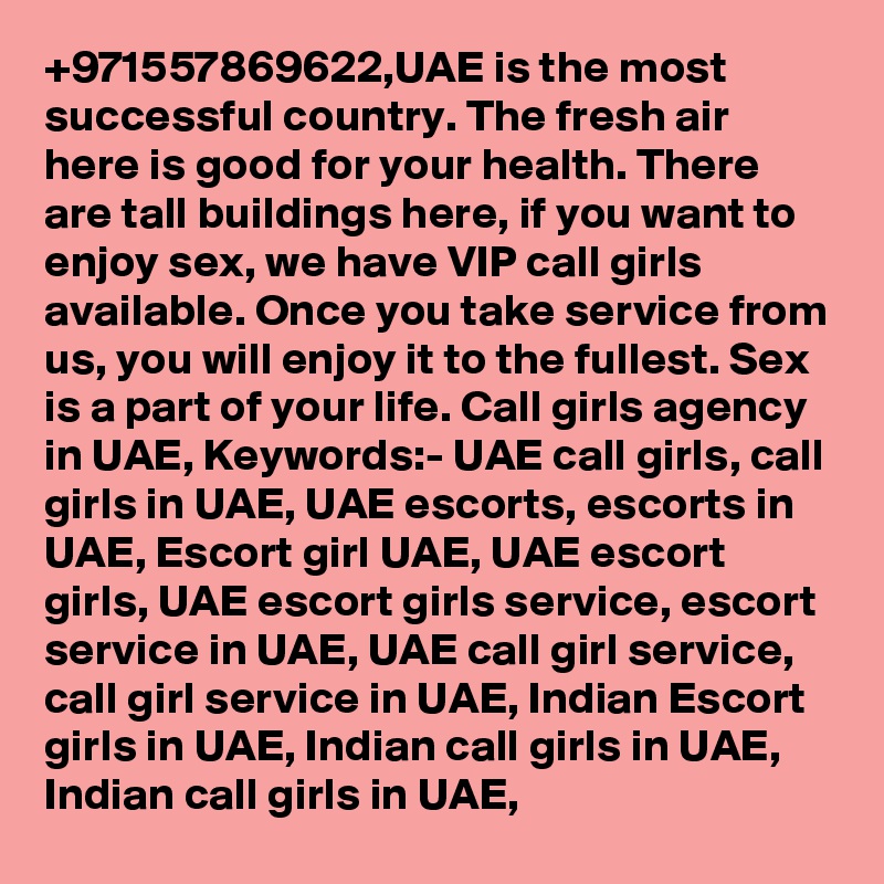 +971557869622,UAE is the most successful country. The fresh air here is good for your health. There are tall buildings here, if you want to enjoy sex, we have VIP call girls available. Once you take service from us, you will enjoy it to the fullest. Sex is a part of your life. Call girls agency in UAE, Keywords:- UAE call girls, call girls in UAE, UAE escorts, escorts in UAE, Escort girl UAE, UAE escort girls, UAE escort girls service, escort service in UAE, UAE call girl service, call girl service in UAE, Indian Escort girls in UAE, Indian call girls in UAE, Indian call girls in UAE, 	