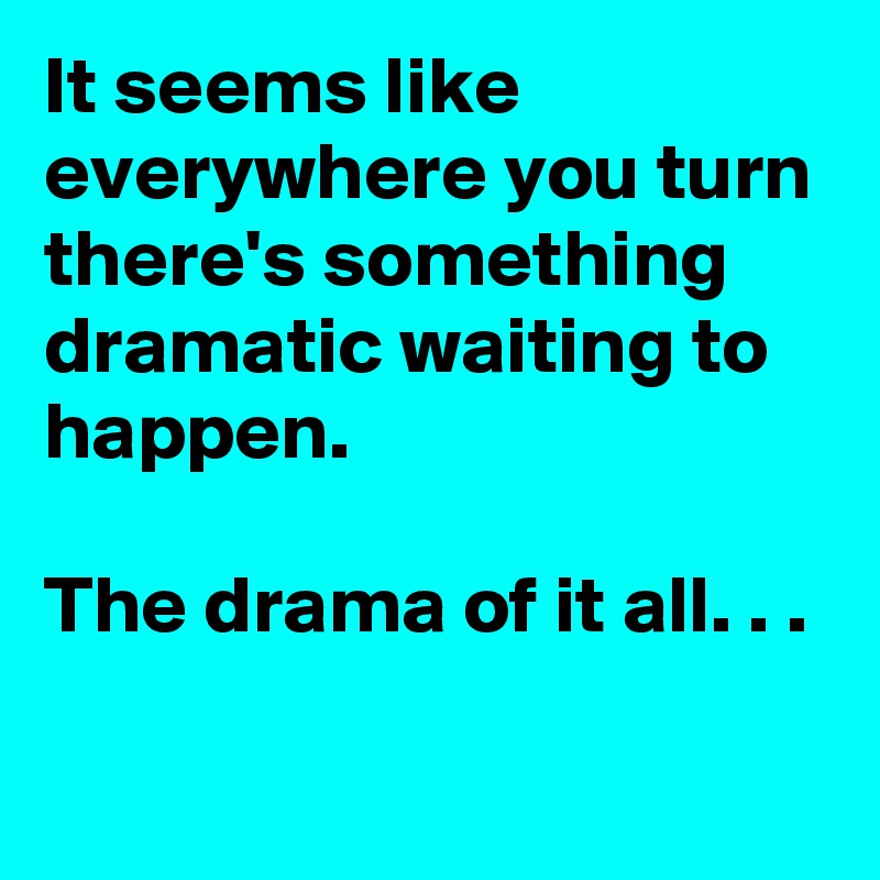 It seems like everywhere you turn there's something dramatic waiting to happen.

The drama of it all. . .