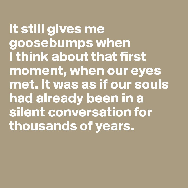 
It still gives me goosebumps when 
I think about that first moment, when our eyes met. It was as if our souls had already been in a silent conversation for thousands of years.


