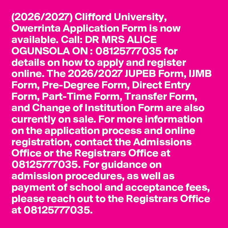 (2026/2027) Clifford University, Owerrinta Application Form is now available. Call: DR MRS ALICE OGUNSOLA ON : 08125777035 for details on how to apply and register online. The 2026/2027 JUPEB Form, IJMB Form, Pre-Degree Form, Direct Entry Form, Part-Time Form, Transfer Form, and Change of Institution Form are also currently on sale. For more information on the application process and online registration, contact the Admissions Office or the Registrars Office at 08125777035. For guidance on admission procedures, as well as payment of school and acceptance fees, please reach out to the Registrars Office at 08125777035.