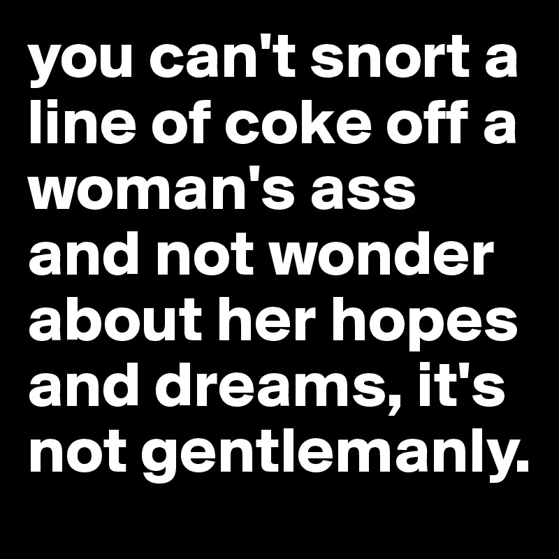 you can't snort a line of coke off a woman's ass and not wonder about her hopes and dreams, it's not gentlemanly. 