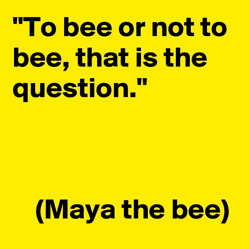 "To bee or not to bee, that is the question."

            

    (Maya the bee)