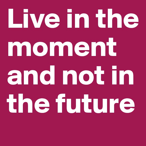 Live in the moment and not in the future