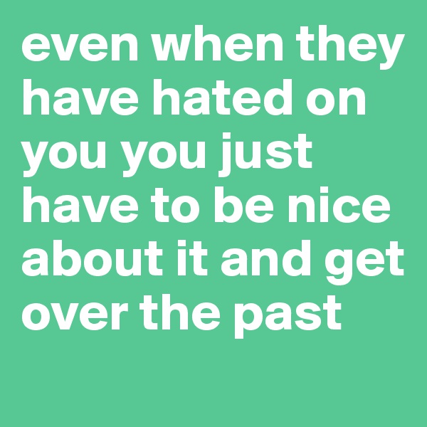 even when they have hated on you you just have to be nice about it and get over the past