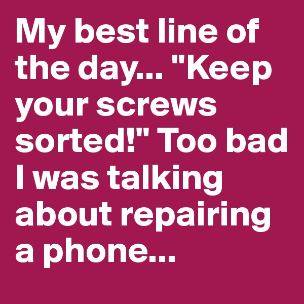 My best line of the day... "Keep your screws sorted!" Too bad I was talking about repairing a phone...