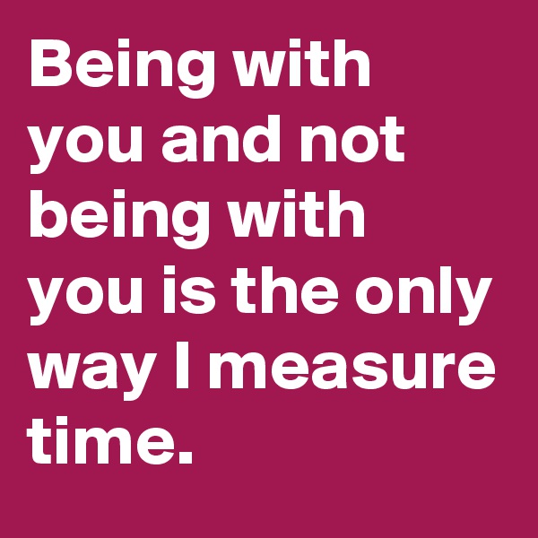 Being with you and not being with you is the only way I measure time.