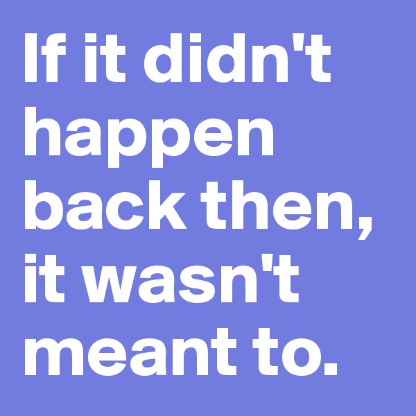 If it didn't happen back then, it wasn't meant to.