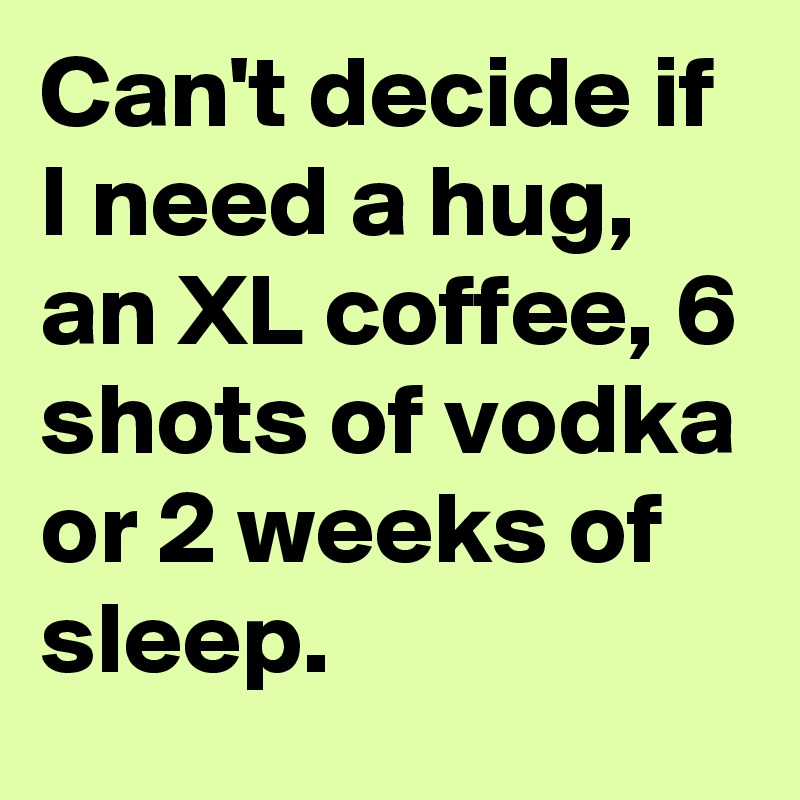 Can't decide if I need a hug, an XL coffee, 6 shots of vodka or 2 weeks of sleep.