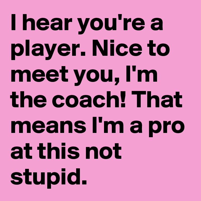 I hear you're a player. Nice to meet you, I'm the coach! That means I'm a pro at this not stupid.